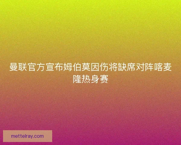 曼联官方宣布姆伯莫因伤将缺席对阵喀麦隆热身赛 曼联官方宣布姆伯莫因伤将缺席对阵喀麦隆热身赛