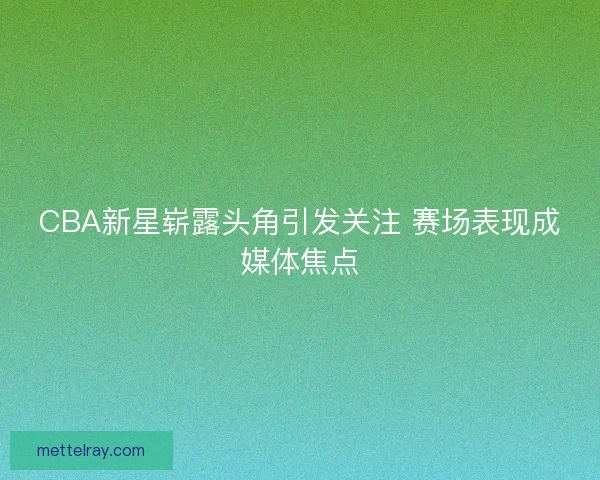 CBA新星崭露头角引发关注 赛场表现成媒体焦点