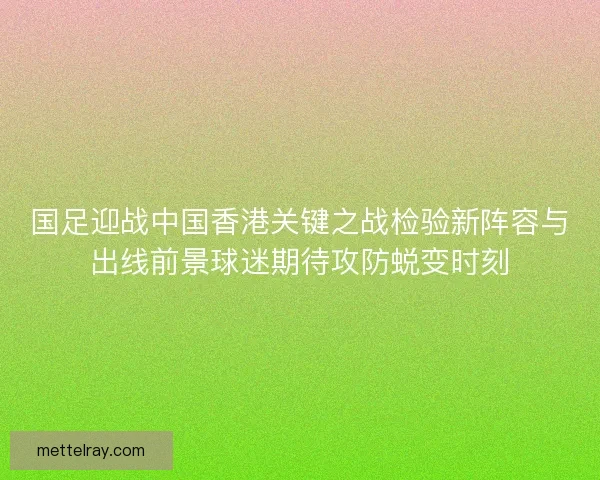国足迎战中国香港关键之战检验新阵容与出线前景球迷期待攻防蜕变时刻