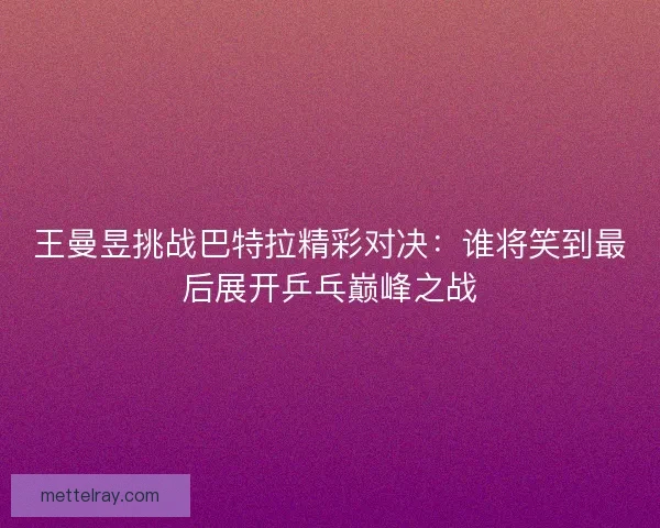 王曼昱挑战巴特拉精彩对决:谁将笑到最后展开乒乓巅峰之战 王曼昱挑战巴特拉精彩对决:谁将笑到最后展开乒乓巅峰之战