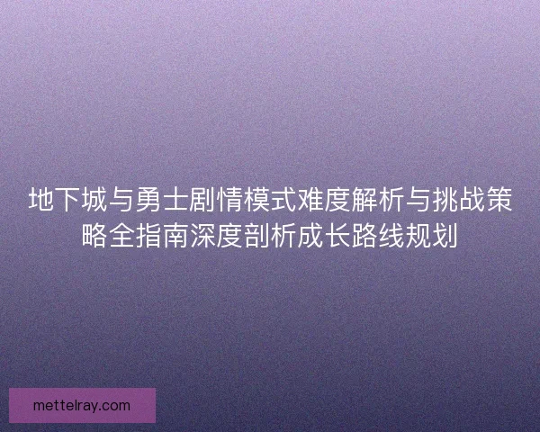 地下城与勇士剧情模式难度解析与挑战策略全指南深度剖析成长路线规划