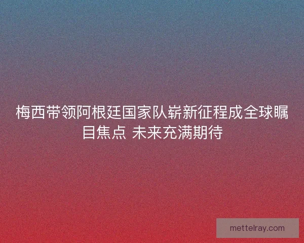 梅西带领阿根廷国家队崭新征程成全球瞩目焦点 未来充满期待