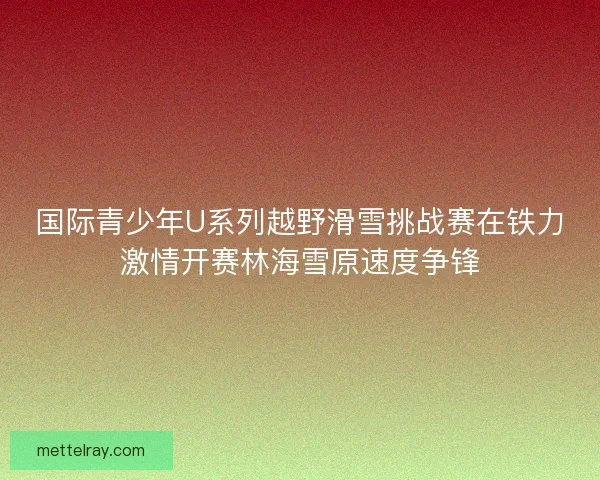 国际青少年U系列越野滑雪挑战赛在铁力激情开赛林海雪原速度争锋