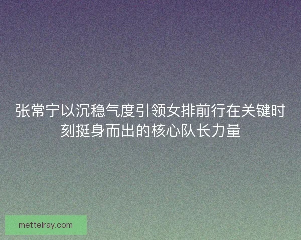 张常宁以沉稳气度引领女排前行在关键时刻挺身而出的核心队长力量