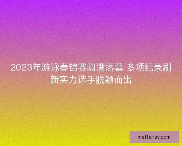 2023年游泳春锦赛圆满落幕 多项纪录刷新实力选手脱颖而出